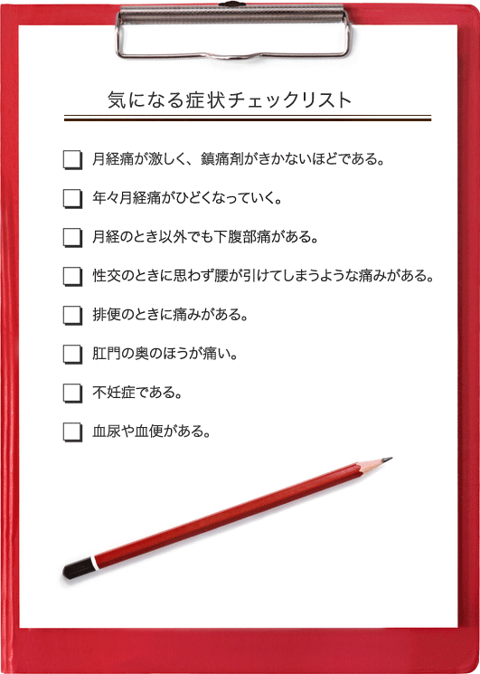 気になる症状チェックリスト：月経痛が激しく、鎮痛剤がきかないほどである。／年々月経痛がひどくなっていく。／月経のとき以外でも下腹部痛がある。／性交の時に思わず腰が引けてしまうような痛みがある。／排便のときに痛みがある。／肛門の奥の方が痛い。／不妊症である。／血尿や血便がある。